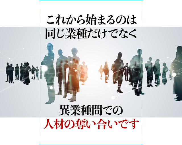 これから始まるのは同じ業種だけでなく異業種間での人材の奪い合いです。