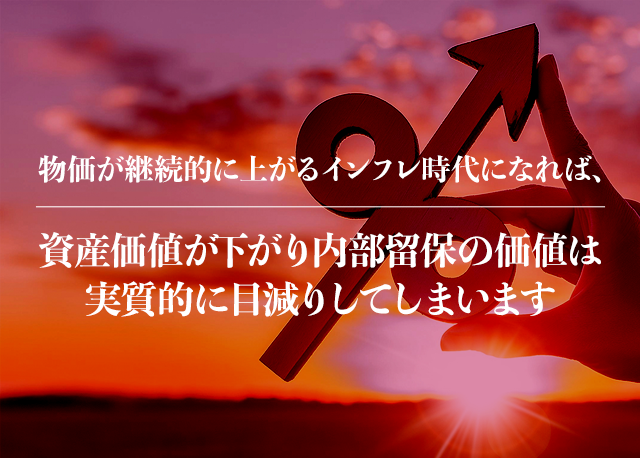 物価が継続的に上がるインフレ時代になれば、資産価値が下がり内部留保の価値は実質的に目減りしてしまいます。