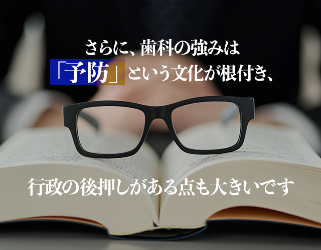 さらに、歯科の強みは「予防」という文化が根付き、行政の後押しがある点も大きいです。