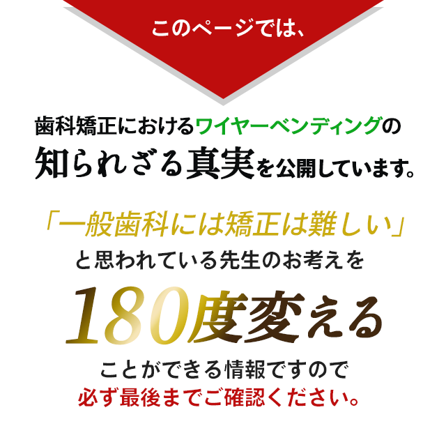 このページでは、歯科矯正におけるワイヤーベンディングの知られざる真実を公開しています。「一般歯科には矯正は難しい」と思われている先生のお考えを180度変えることができる情報ですので必ず最後までご確認ください
            