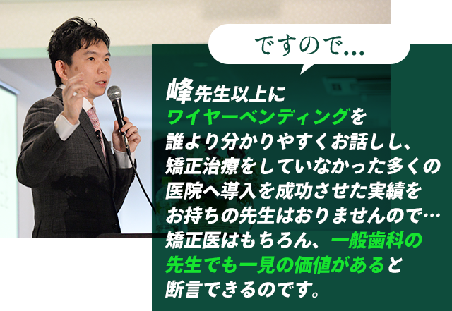 ですので…峰先生以上にワイヤーベンディングを細かくお話ししている先生はおりませんし、だからこそ矯正に携わる先生は必見であると断言できます。