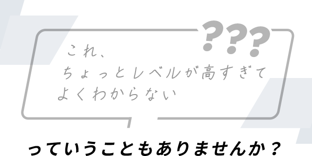 これ、ちょっとレベルが高すぎてよくわからないっていうこともありませんか？