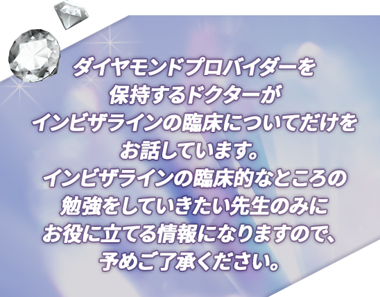 “ダイヤモンドプロバイダーを保持するドクターが
インビザラインの臨床についてだけをお話しています。インビザラインの臨床的なところの勉強をしていきたい先生のみにお役に立てる情報になりますので、予めご了承ください。”