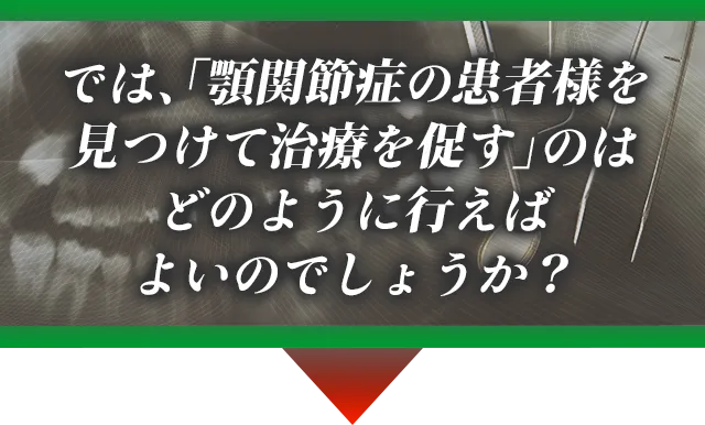 では、「顎関節症の患者様を見つけて治療を促す」のはどのように行えばよいのでしょうか?