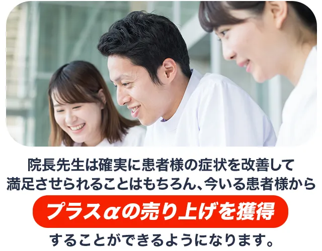 院長先生は確実に患者様の症状を改善して満足させられることはもちろん、今いる患者様からプラスαの売り上げを獲得することができるようになります。