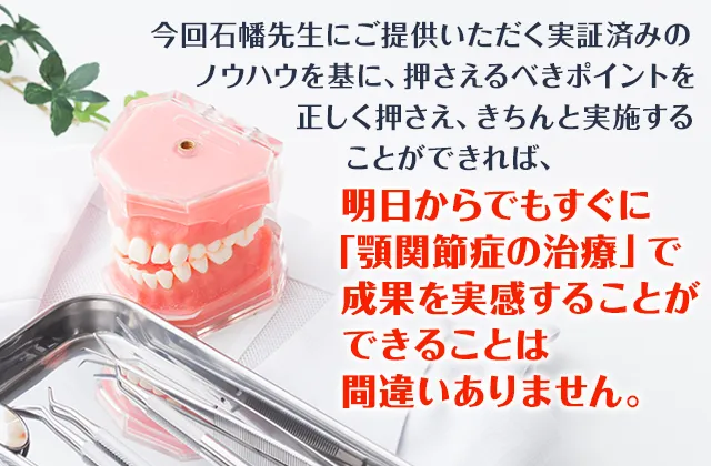 今回石幡先生にご提供いただく実証済みのノウハウを基に、押さえるべきポイントを正しく押さえ、きちんと実施することができれば、明日からでもすぐに「顎関節症の治療」で成果を実感することができることは間違いありません。