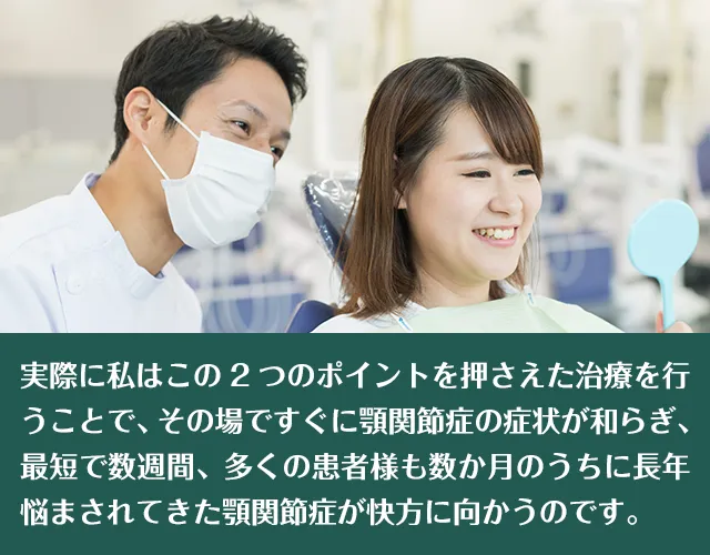 実際に私はこの2つのポイントを押さえた治療を行うことで、その場ですぐに顎関節症の症状が和らぎ、最短で数週間、多くの患者様も数か月のうちに長年悩まされてきた顎関節症が快方に向かうのです。!