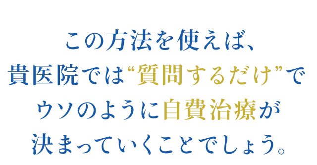 この方法を使えば、貴医院では“質問するだけ”で
ウソのように自費治療が決まっていくことでしょう。