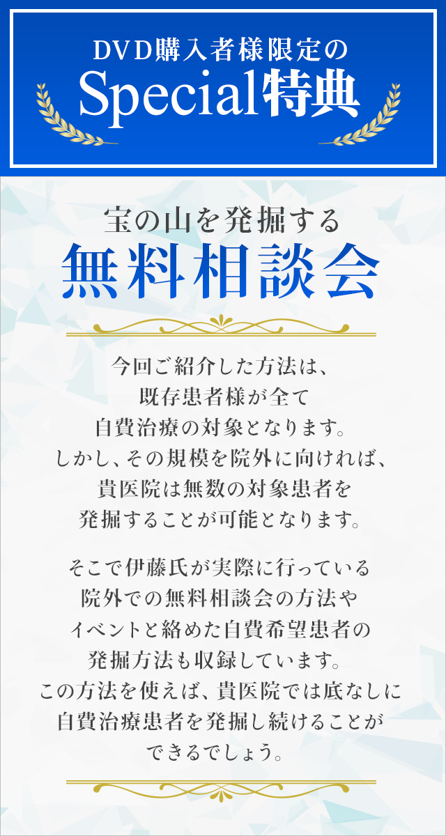 DVD購入者様限定のSpecial特典～宝の山を発掘する無料相談会～今回ご紹介した方法は、既存患者様が全て自費治療の対象となります。しかし、その規模を院外に向ければ、貴医院は無数の対象患者を発掘することが可能となります。そこで伊藤氏が実際に行っている院外での無料相談会の方法やイベントと絡めた自費希望患者の発掘方法も収録しています。この方法を使えば、貴医院では底なしに自費治療患者を発掘し続けることができるでしょう。