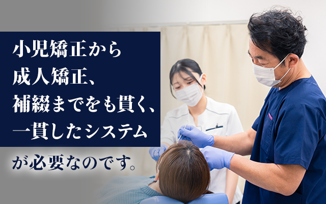 「小児矯正から成人矯正、補綴までをも貫く、一貫したシステム」が必要なのです。