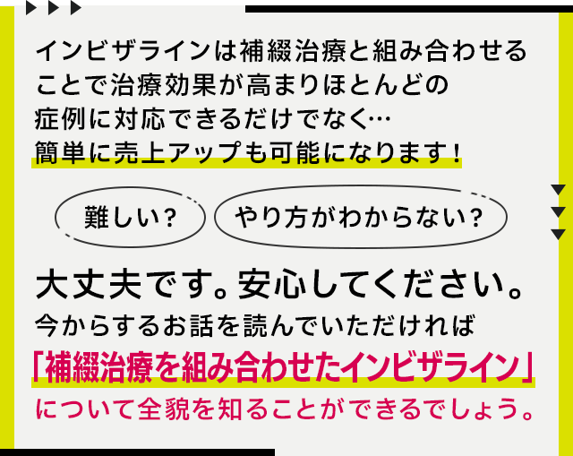 “インビザラインは補綴治療と組み合わせることで治療効果が高まりほとんどの症例に対応できるだけでなく…簡単に売上アップも可能になります!「難しい?」「やり方がわからない?」大丈夫です。安心してください。今からするお話を読んでいただければ「補綴治療を組み合わせたインビザライン」について全貌を知ることができるでしょう。”