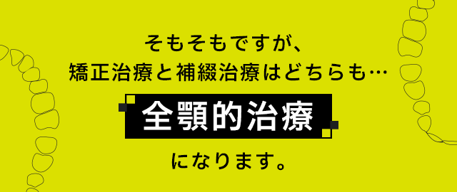 そもそもですが、矯正治療と補綴治療はどちらも…「全顎的治療」になります。