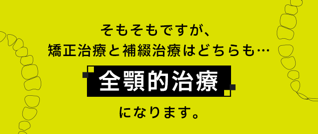 そもそもですが、矯正治療と補綴治療はどちらも…「全顎的治療」になります。
