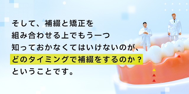 そして、補綴と矯正を組み合わせる上でもう一つ知っておかなくてはいけないのが、どのタイミングで補綴をするのか？ということです。