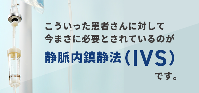 こういった患者さんに対して今まさに必要とされているのが「静脈内鎮静法（IVS）」です。
