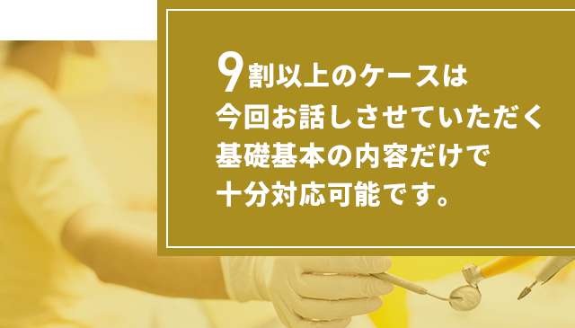 9割以上のケースは今回お話しさせていただく
基礎基本の内容だけで十分対応可能です。