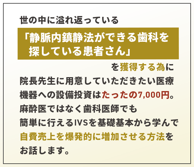 “世の中に溢れ返っている「静脈内鎮静法ができる歯科を探している患者さん」を獲得する為に院長先生に用意していただきたい医療機器への設備投資はたったの7,000円。麻酔医ではなく歯科医師でも簡単に行えるIVSを基礎基本から学んでリスクなく自費売上を爆発的に増加させる方法をお話します。”