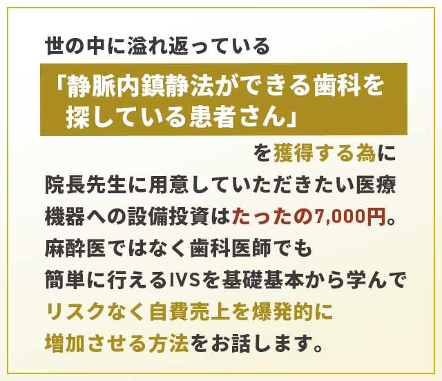 “世の中に溢れ返っている「静脈内鎮静法ができる歯科を探している患者さん」を獲得する為に院長先生に用意していただきたい医療機器への設備投資はたったの7,000円。麻酔医ではなく歯科医師でも簡単に行えるIVSを基礎基本から学んでリスクなく自費売上を爆発的に増加させる方法をお話します。”