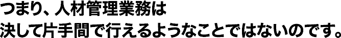 つまり、人材管理業務は決して片手間で行えるようなことではないのです。