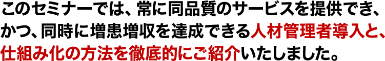 このセミナーでは、常に同品質のサービスを提供でき、かつ、同時に増患増収を達成できる人材管理者導入と、仕組み化の方法を徹底的にご紹介いたしました。