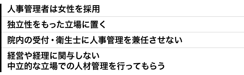 ●人事管理者は女性を採用　●独立性をもった立場に置く　●院内の受付・衛生士に人事管理を兼任させない　●経営や経理に関与しない中立的な立場での人材管理を行ってもらう