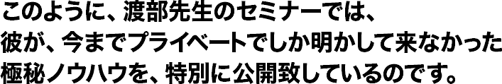 このように、渡辺先生のセミナーでは、彼が、今までプライベートでしか明かして来なかった極秘ノウハウを、特別に公開致しているのです。