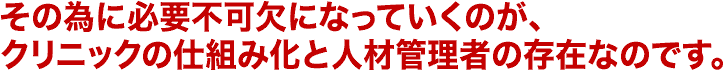 その為に必要不可欠になっていくのが、クリニックの仕組み化と人材管理者の存在なのです。