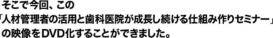 そこで今回、この「人材管理者の活用と歯科医院が成長し続ける仕組み作りセミナー」の映像をＤＶＤ化することができました。