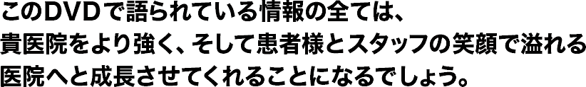 このＤＶＤで語られている情報の全ては、貴医院をより強く、そして患者様とスタッフの笑顔で溢れる医院へと成長させてくれることになるでしょう。