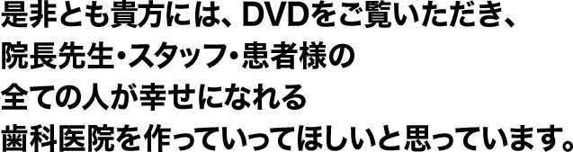 是非とも貴方には、ＤＶＤをご覧いただき、院長先生・スタッフ・患者様の全ての人が幸せになれる歯科医院を作っていってほしいと思っています。