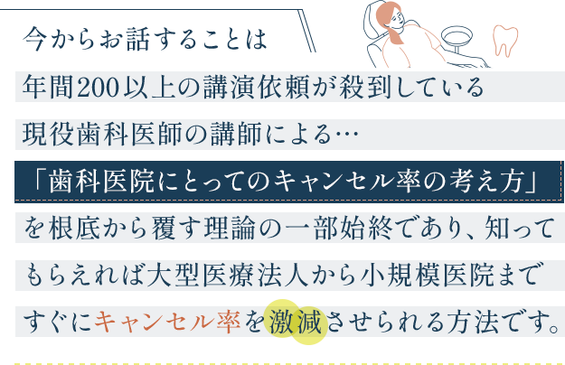 “今からお話することは年間200以上の講演依頼が殺到している現役歯科医師の講師による…「歯科医院にとってのキャンセル率の考え方」を根底から覆す理論の一部始終であり、知ってもらえれば大型医療法人から小規模医院まですぐにキャンセル率を激減させられる方法です。“