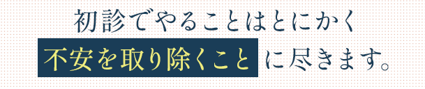 初診でやることはとにかく「不安を取り除くこと」に尽きます。