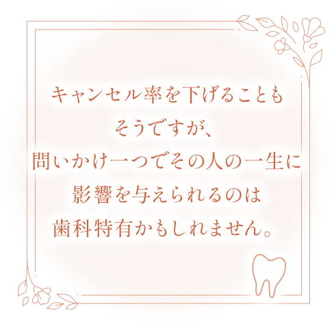 キャンセルを下げることもそうですが、問いかけ一つでその人の一生に影響を与えられるのは歯科特有かもしれません。