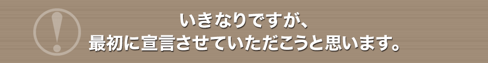 いきなりですが、最初に宣言させていただこうと思います。