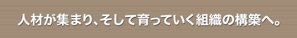 人材が集まり、そして育っていく組織の構築へ。