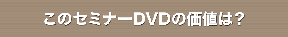 このセミナーDVDの価値は？