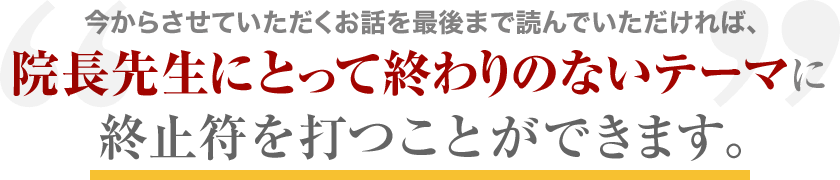 今からさせていただくお話を最後まで読んでいただければ、「院長先生にとって終わりのないテーマ」に終止符を打つことができます。