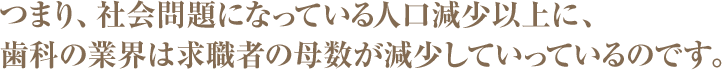 つまり、社会問題になっている人口減少以上に、歯科の業界は求職者の母数が減少していっているのです。