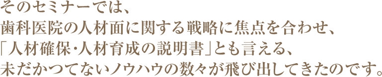 そのセミナーでは、歯科医院の人材面に関する戦略に焦点を合わせ、「人材確保・人材育成の説明書」とも言える、未だかつてないノウハウの数々が飛び出してきたのです。