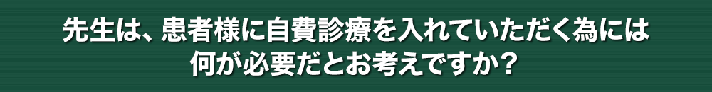 先生は、患者様に自費診療を入れていただく為には何が必要だとお考えですか？