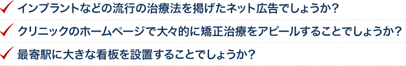 インプラントなどの流行の治療法を掲げたネット広告でしょうか？クリニックのホームページで大々的に矯正治療をアピールすることでしょうか？最寄駅に大きな看板を設置することでしょうか？