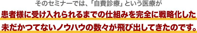 そのセミナーでは、「自費診療」という医療が患者様に受け入れられるまでの仕組みを完全に戦略化した未だかつてないノウハウの数々が飛び出してきたのです。