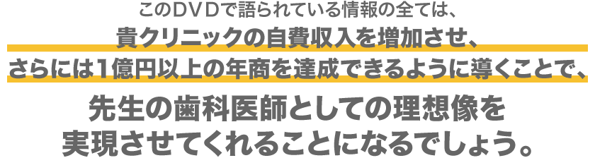 このＤＶＤで語られている情報の全ては、貴クリニックの自費収入を増加させ、さらには１億円以上の年商を達成できるように導くことで、先生の歯科医師としての理想像を実現させてくれることになるでしょう。