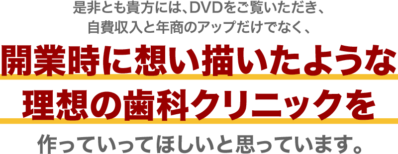 是非とも貴方には、DVDをご覧いただき、年商のアップだけでなく、開業時に想い描いたような理想の歯科クリニックを作っていってほしいと思っています。