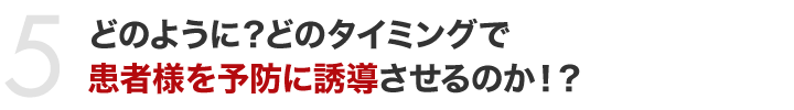 どのように？どのタイミングで患者様を予防に誘導させるのか！？