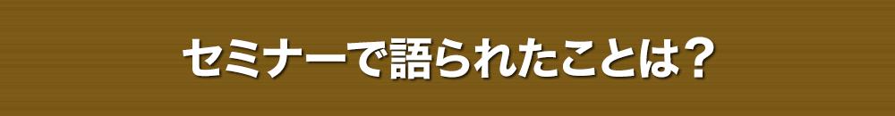 セミナーで語られたことは？