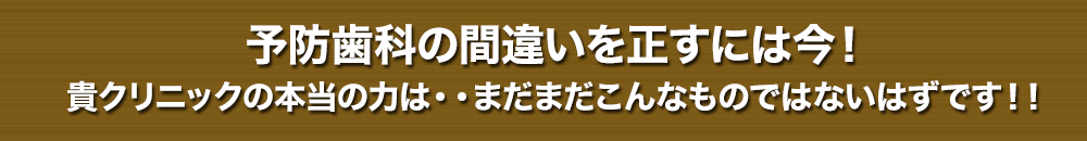 予防歯科の間違いを正すには今！貴クリニックの本当の力は・・まだまだこんなものではないはずです！！