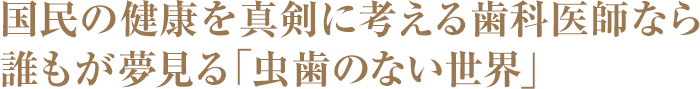 国民の健康を真剣に考える歯科医師なら誰もが夢見る「虫歯のない世界」