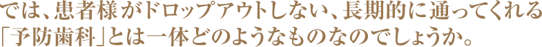 では、患者様がドロップアウトしない、長期的に通ってくれる
「予防歯科」とは一体どのようなものなのでしょうか。
