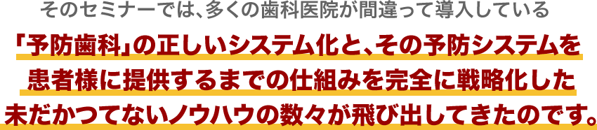 そのセミナーでは、多くの歯科医院が間違って導入している「予防歯科」の正しいシステム化と、その予防システムを患者様に提供するまでの仕組みを完全に戦略化した未だかつてないノウハウの数々が飛び出してきたのです。